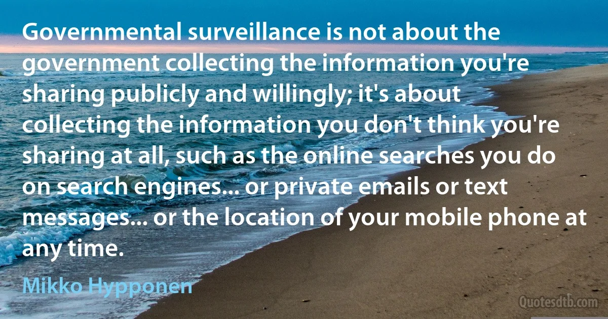 Governmental surveillance is not about the government collecting the information you're sharing publicly and willingly; it's about collecting the information you don't think you're sharing at all, such as the online searches you do on search engines... or private emails or text messages... or the location of your mobile phone at any time. (Mikko Hypponen)