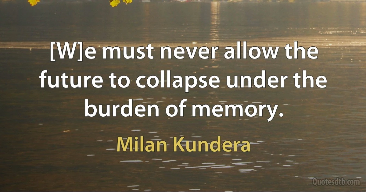 [W]e must never allow the future to collapse under the burden of memory. (Milan Kundera)