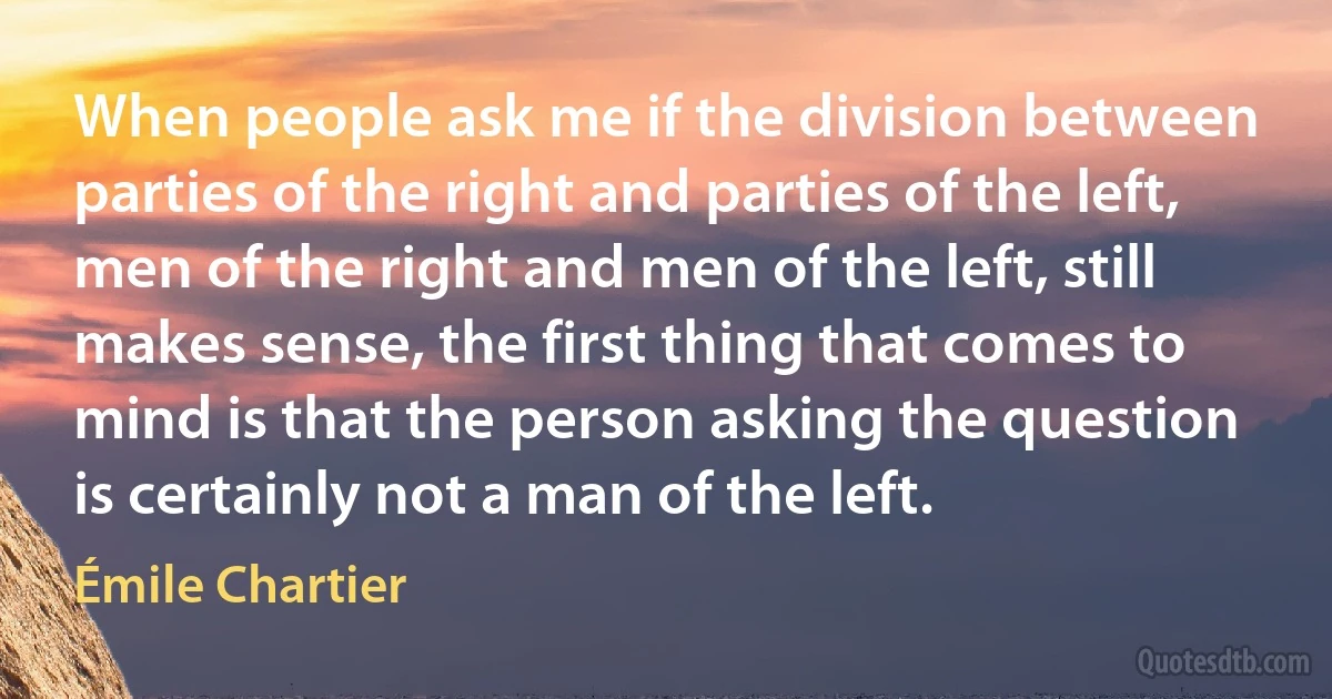 When people ask me if the division between parties of the right and parties of the left, men of the right and men of the left, still makes sense, the first thing that comes to mind is that the person asking the question is certainly not a man of the left. (Émile Chartier)