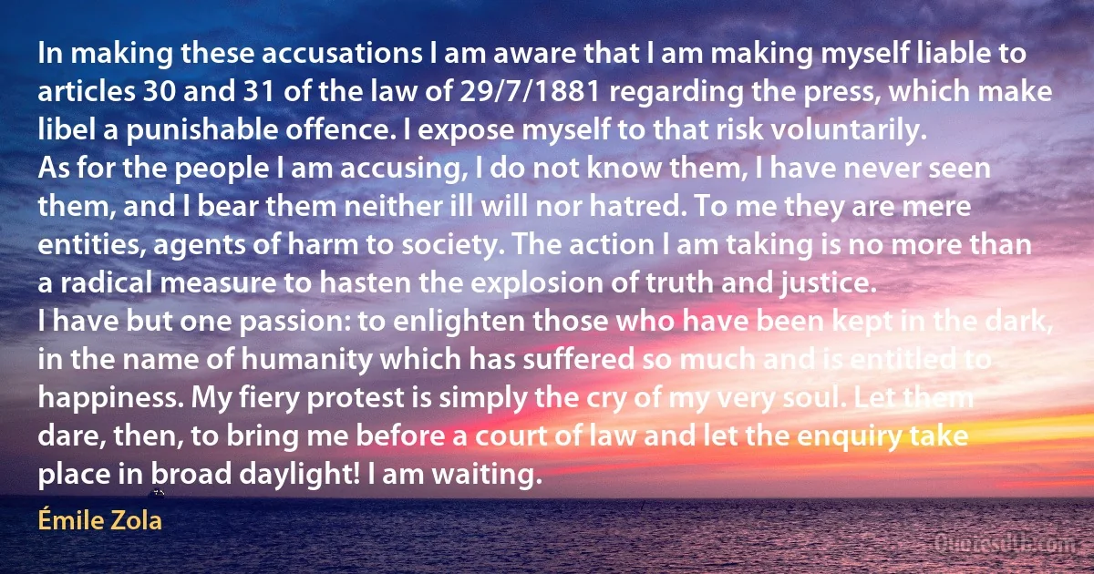 In making these accusations I am aware that I am making myself liable to articles 30 and 31 of the law of 29/7/1881 regarding the press, which make libel a punishable offence. I expose myself to that risk voluntarily.
As for the people I am accusing, I do not know them, I have never seen them, and I bear them neither ill will nor hatred. To me they are mere entities, agents of harm to society. The action I am taking is no more than a radical measure to hasten the explosion of truth and justice.
I have but one passion: to enlighten those who have been kept in the dark, in the name of humanity which has suffered so much and is entitled to happiness. My fiery protest is simply the cry of my very soul. Let them dare, then, to bring me before a court of law and let the enquiry take place in broad daylight! I am waiting. (Émile Zola)