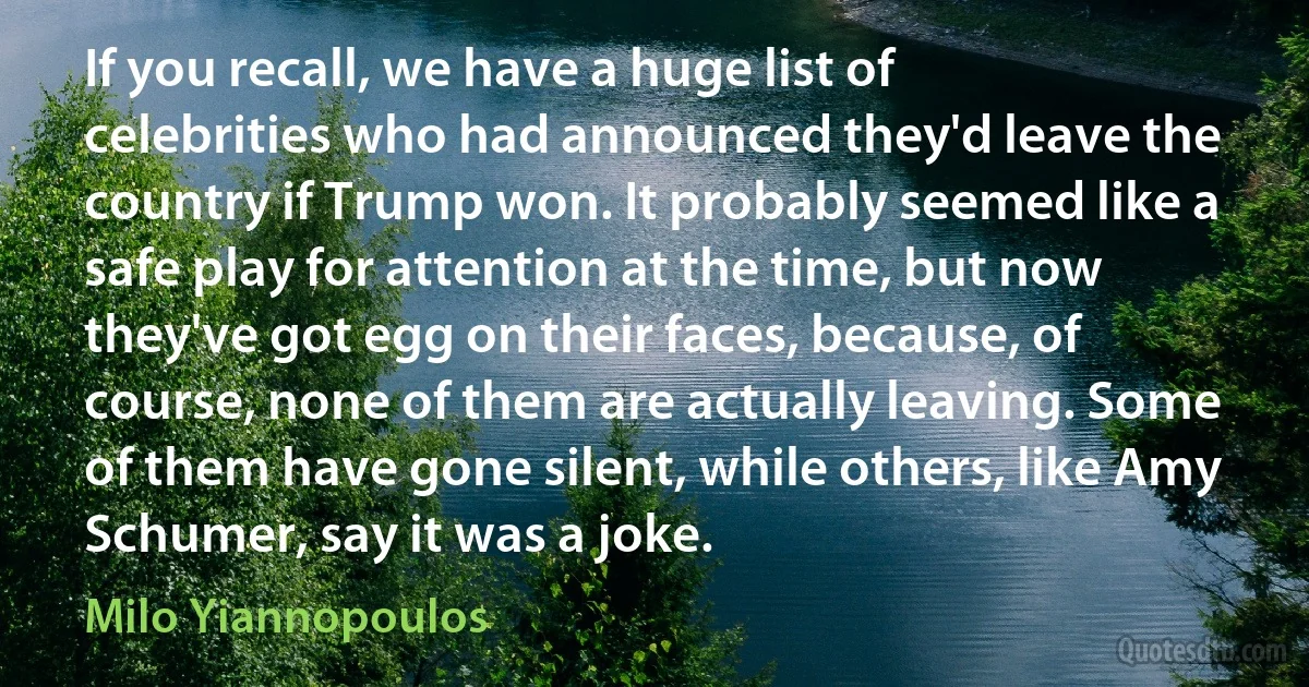 If you recall, we have a huge list of celebrities who had announced they'd leave the country if Trump won. It probably seemed like a safe play for attention at the time, but now they've got egg on their faces, because, of course, none of them are actually leaving. Some of them have gone silent, while others, like Amy Schumer, say it was a joke. (Milo Yiannopoulos)