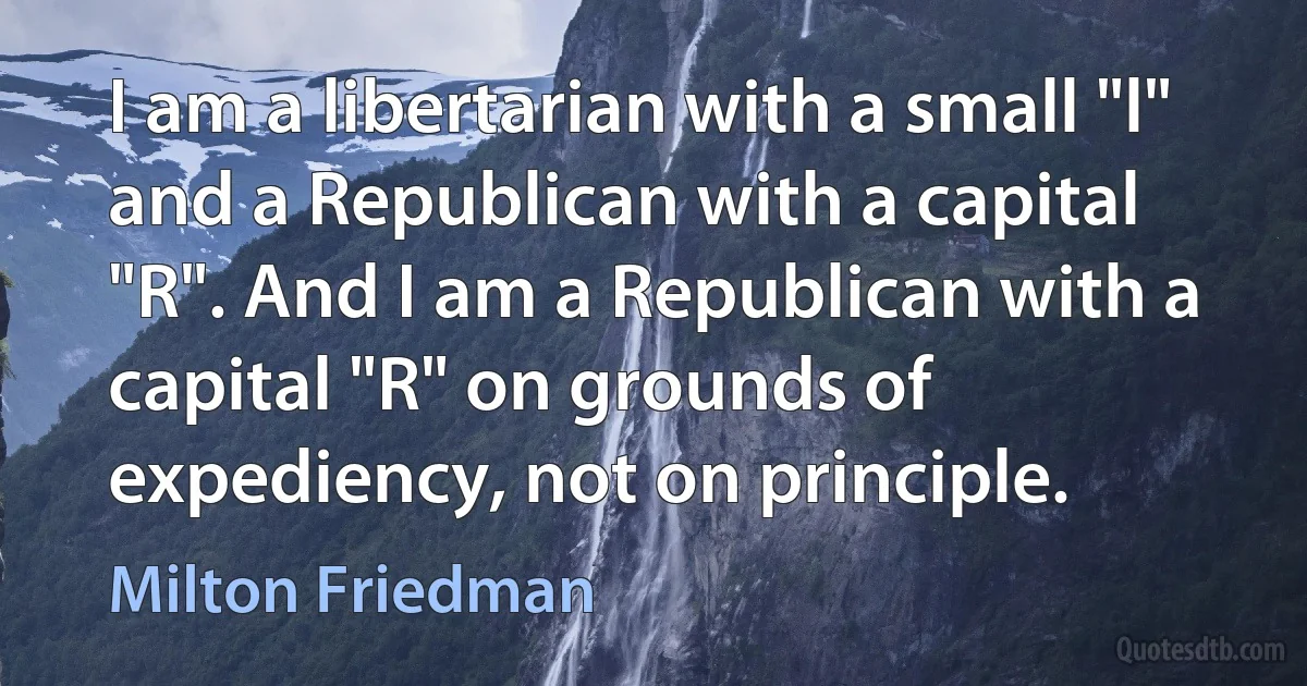 I am a libertarian with a small "l" and a Republican with a capital "R". And I am a Republican with a capital "R" on grounds of expediency, not on principle. (Milton Friedman)