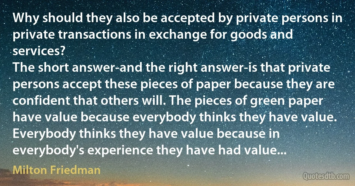 Why should they also be accepted by private persons in private transactions in exchange for goods and services?
The short answer-and the right answer-is that private persons accept these pieces of paper because they are confident that others will. The pieces of green paper have value because everybody thinks they have value. Everybody thinks they have value because in everybody's experience they have had value... (Milton Friedman)