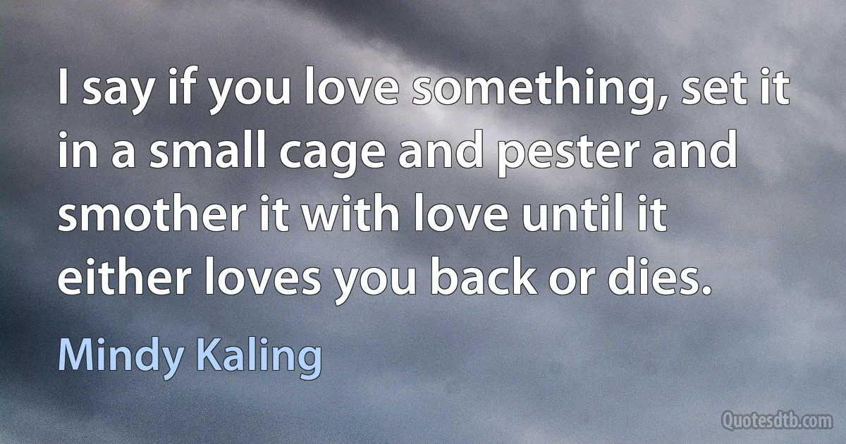 I say if you love something, set it in a small cage and pester and smother it with love until it either loves you back or dies. (Mindy Kaling)