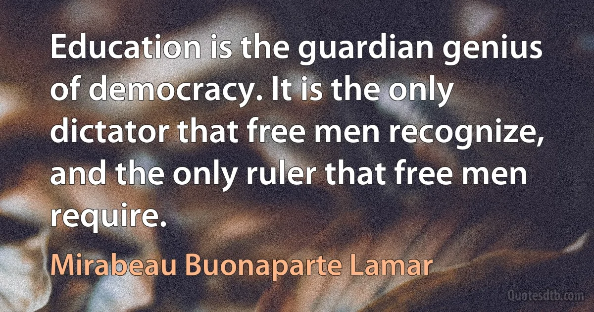 Education is the guardian genius of democracy. It is the only dictator that free men recognize, and the only ruler that free men require. (Mirabeau Buonaparte Lamar)