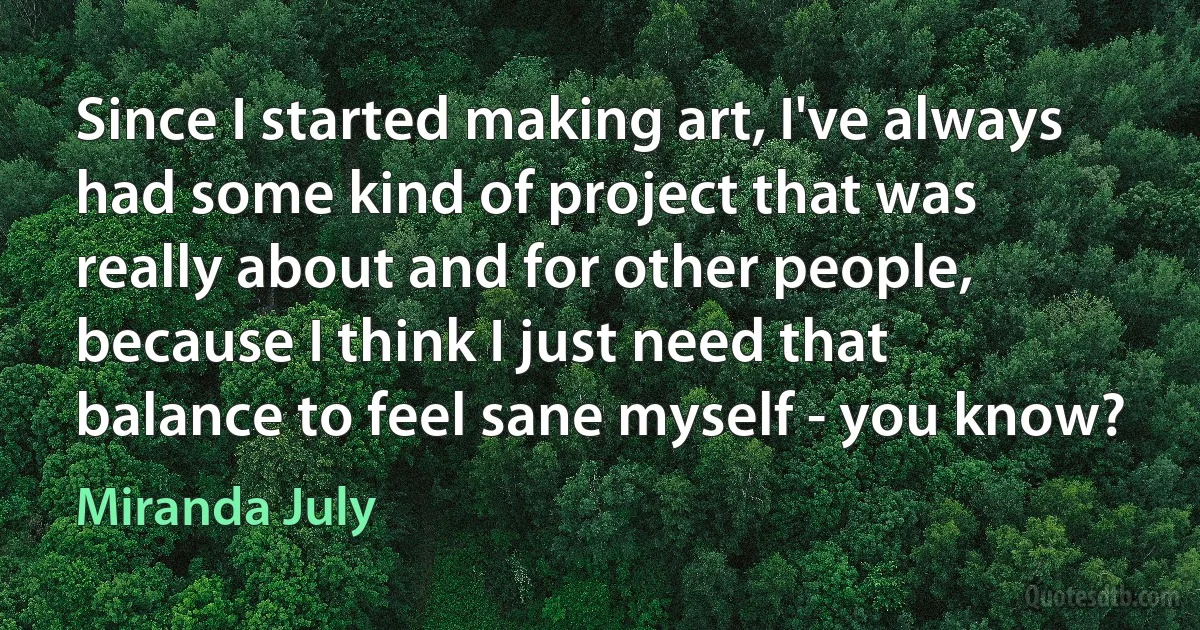 Since I started making art, I've always had some kind of project that was really about and for other people, because I think I just need that balance to feel sane myself - you know? (Miranda July)