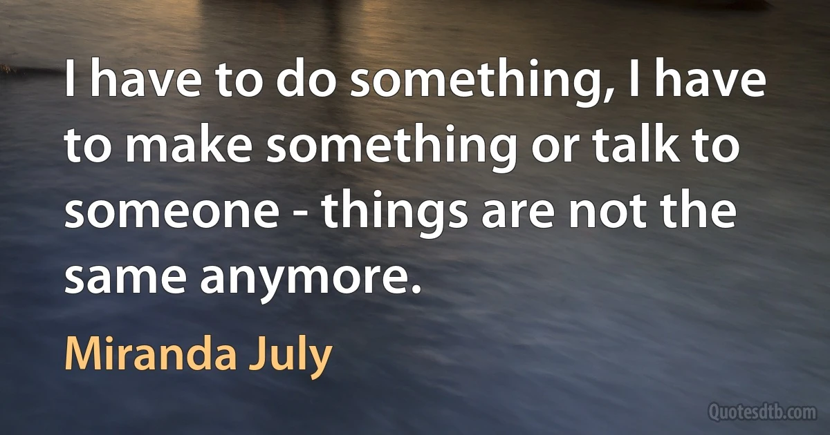 I have to do something, I have to make something or talk to someone - things are not the same anymore. (Miranda July)