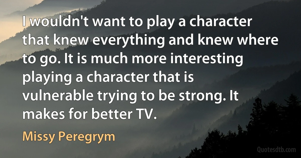 I wouldn't want to play a character that knew everything and knew where to go. It is much more interesting playing a character that is vulnerable trying to be strong. It makes for better TV. (Missy Peregrym)