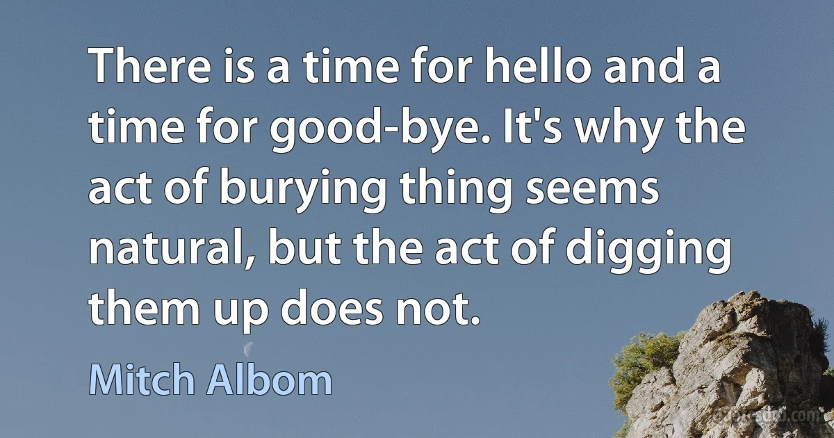 There is a time for hello and a time for good-bye. It's why the act of burying thing seems natural, but the act of digging them up does not. (Mitch Albom)