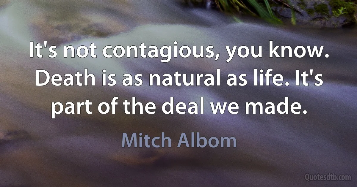 It's not contagious, you know. Death is as natural as life. It's part of the deal we made. (Mitch Albom)