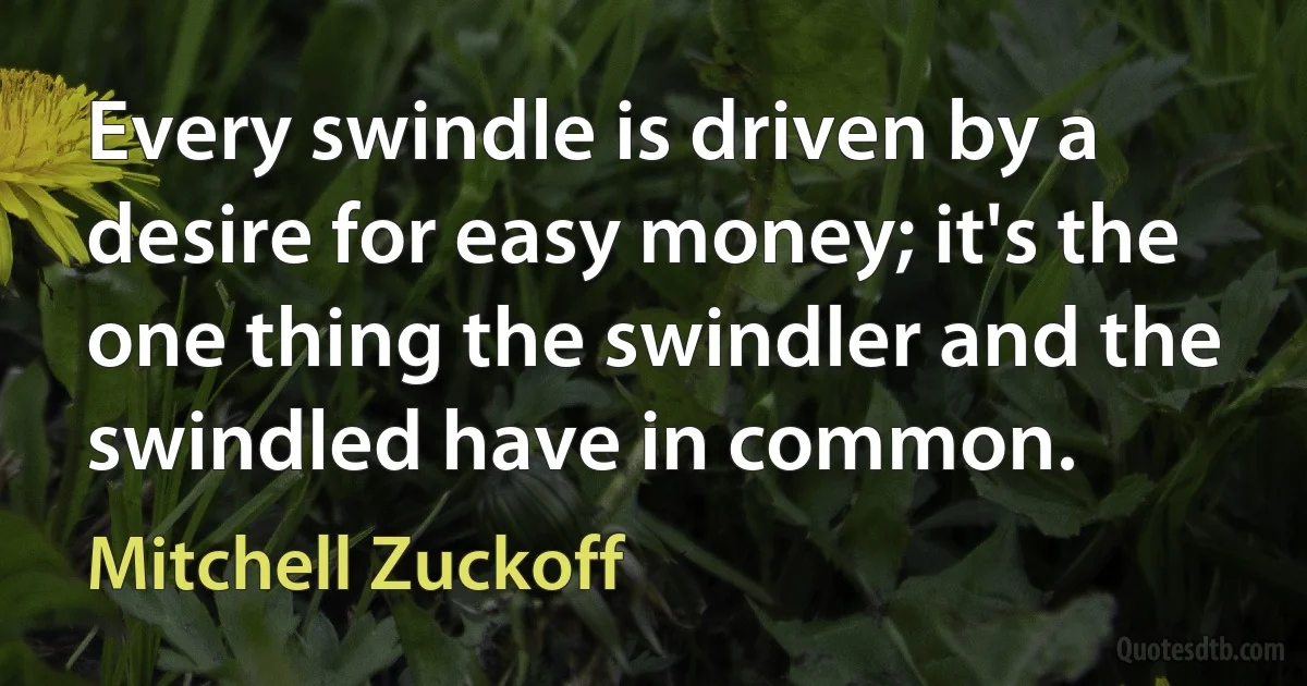 Every swindle is driven by a desire for easy money; it's the one thing the swindler and the swindled have in common. (Mitchell Zuckoff)