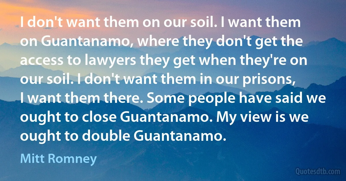 I don't want them on our soil. I want them on Guantanamo, where they don't get the access to lawyers they get when they're on our soil. I don't want them in our prisons, I want them there. Some people have said we ought to close Guantanamo. My view is we ought to double Guantanamo. (Mitt Romney)