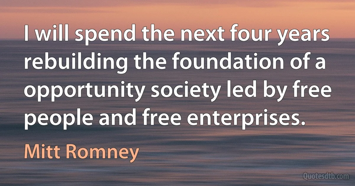 I will spend the next four years rebuilding the foundation of a opportunity society led by free people and free enterprises. (Mitt Romney)