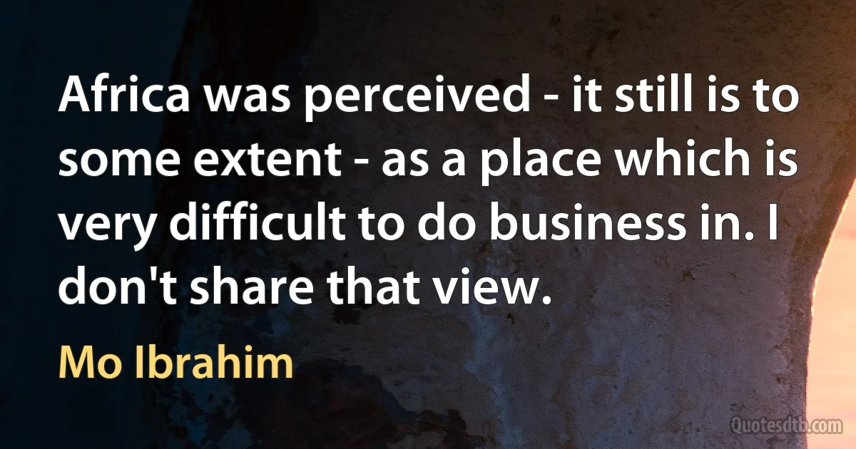 Africa was perceived - it still is to some extent - as a place which is very difficult to do business in. I don't share that view. (Mo Ibrahim)