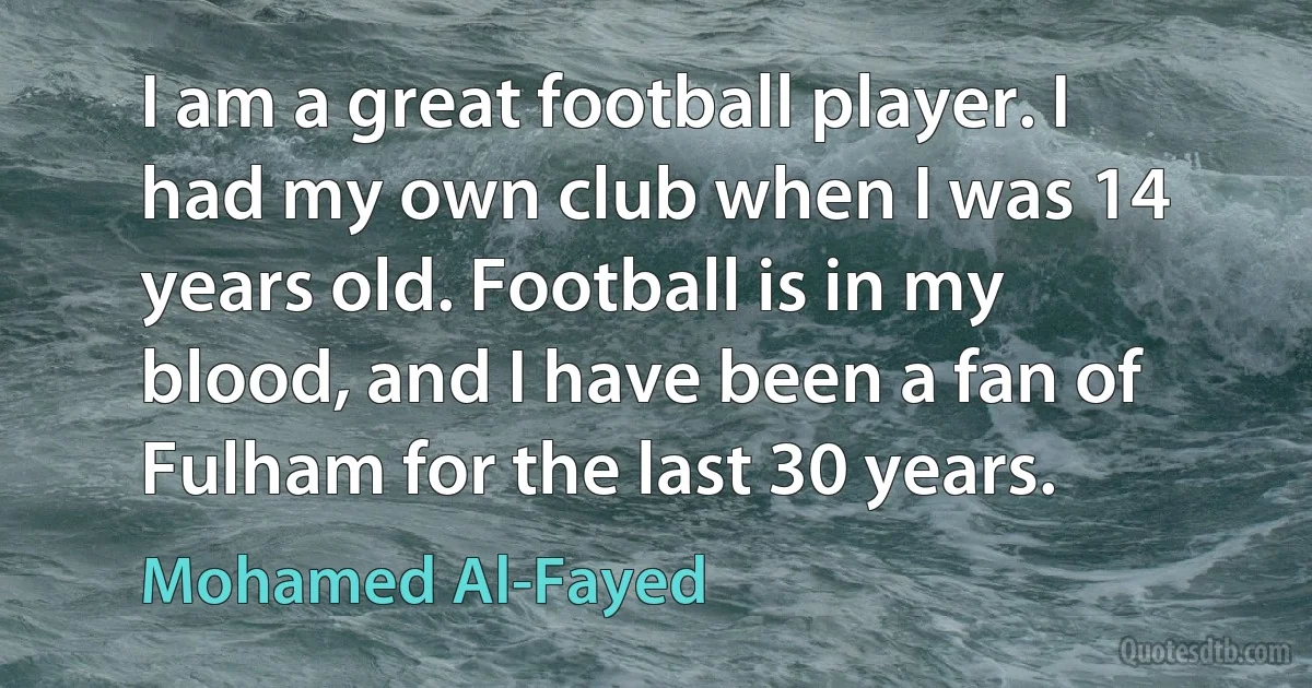 I am a great football player. I had my own club when I was 14 years old. Football is in my blood, and I have been a fan of Fulham for the last 30 years. (Mohamed Al-Fayed)