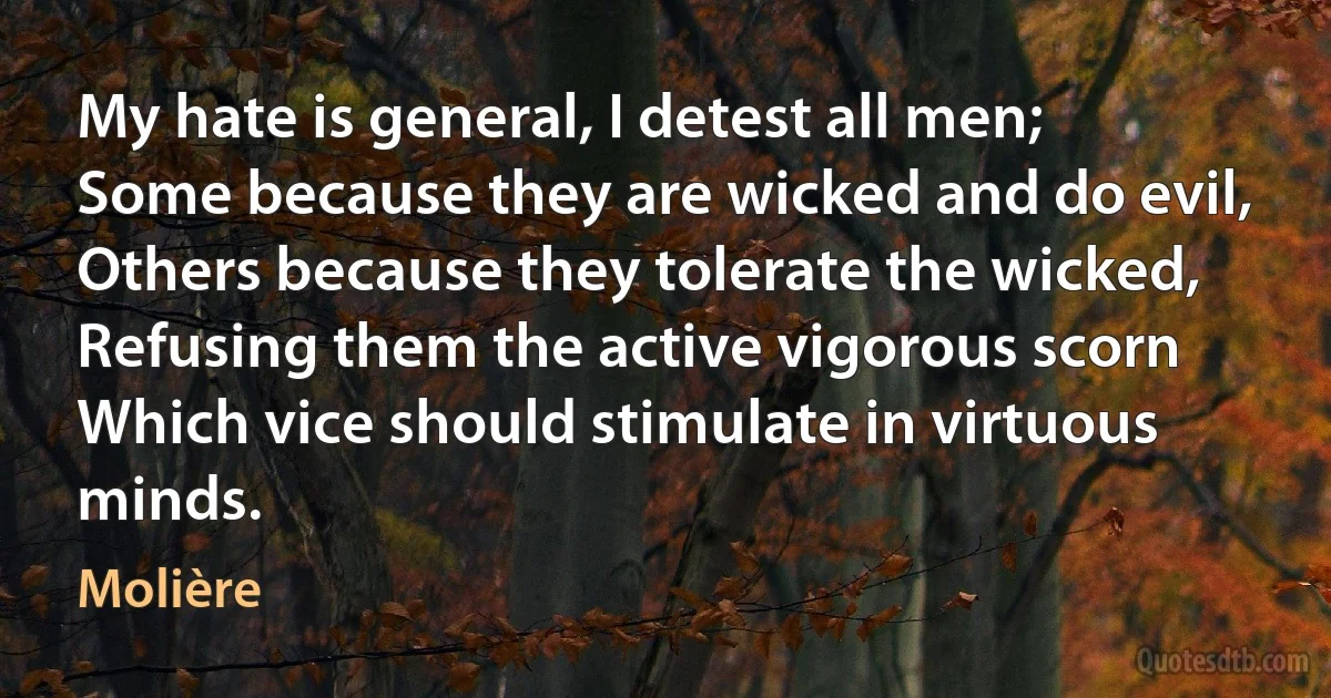 My hate is general, I detest all men;
Some because they are wicked and do evil,
Others because they tolerate the wicked,
Refusing them the active vigorous scorn
Which vice should stimulate in virtuous minds. (Molière)