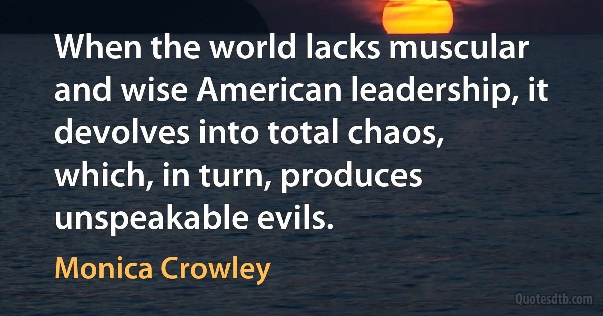 When the world lacks muscular and wise American leadership, it devolves into total chaos, which, in turn, produces unspeakable evils. (Monica Crowley)