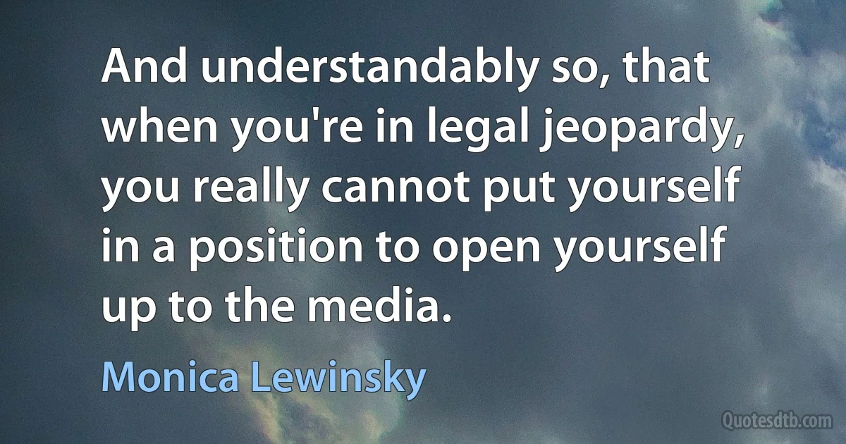 And understandably so, that when you're in legal jeopardy, you really cannot put yourself in a position to open yourself up to the media. (Monica Lewinsky)