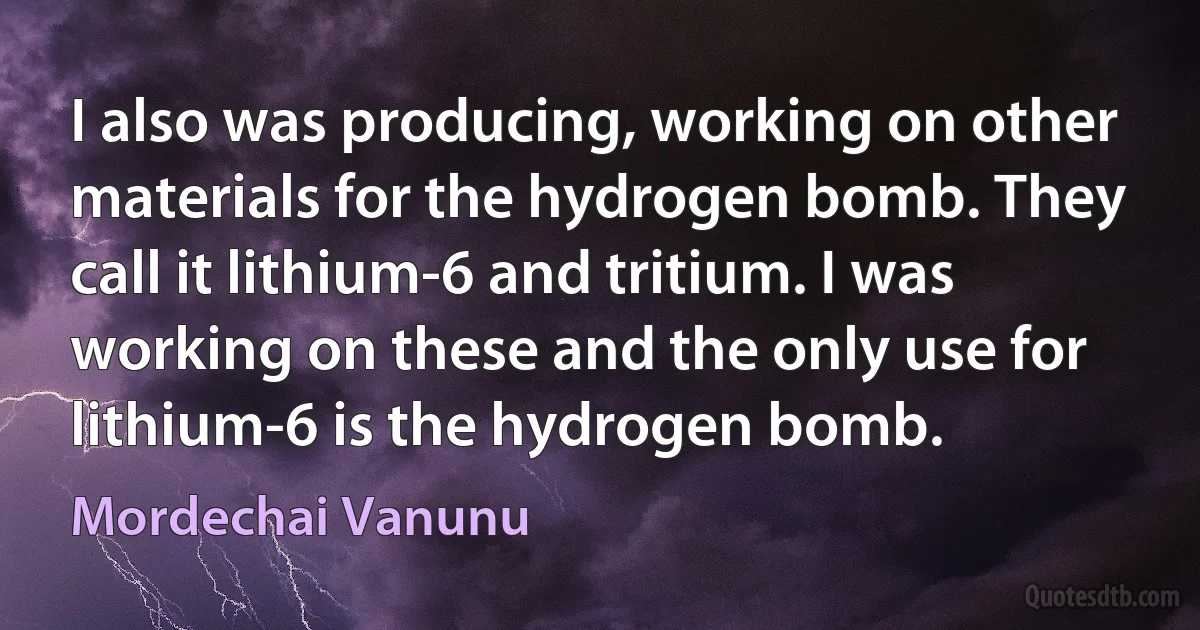 I also was producing, working on other materials for the hydrogen bomb. They call it lithium-6 and tritium. I was working on these and the only use for lithium-6 is the hydrogen bomb. (Mordechai Vanunu)