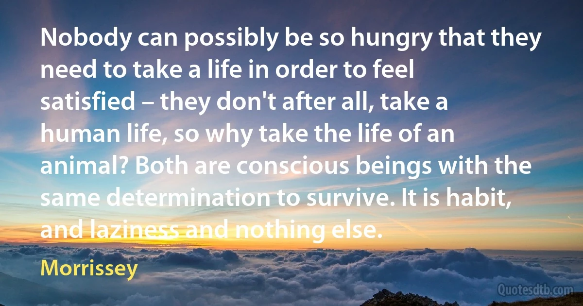 Nobody can possibly be so hungry that they need to take a life in order to feel satisfied – they don't after all, take a human life, so why take the life of an animal? Both are conscious beings with the same determination to survive. It is habit, and laziness and nothing else. (Morrissey)