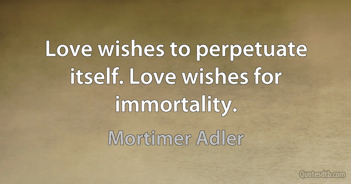 Love wishes to perpetuate itself. Love wishes for immortality. (Mortimer Adler)