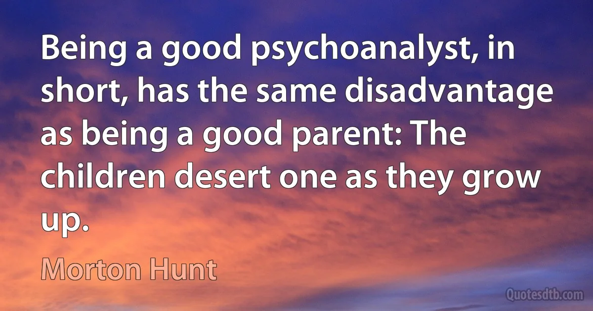 Being a good psychoanalyst, in short, has the same disadvantage as being a good parent: The children desert one as they grow up. (Morton Hunt)