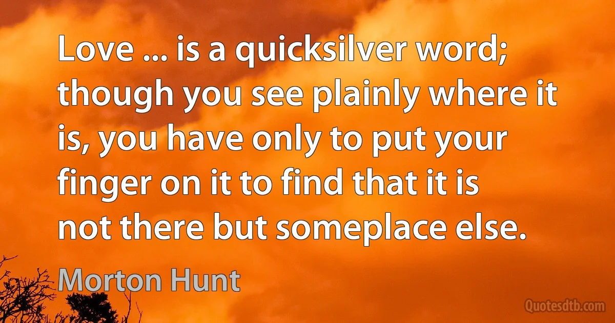 Love ... is a quicksilver word; though you see plainly where it is, you have only to put your finger on it to find that it is not there but someplace else. (Morton Hunt)