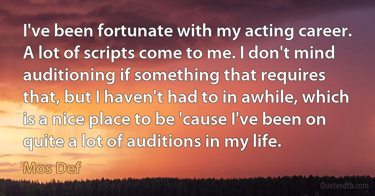 I've been fortunate with my acting career. A lot of scripts come to me. I don't mind auditioning if something that requires that, but I haven't had to in awhile, which is a nice place to be 'cause I've been on quite a lot of auditions in my life. (Mos Def)