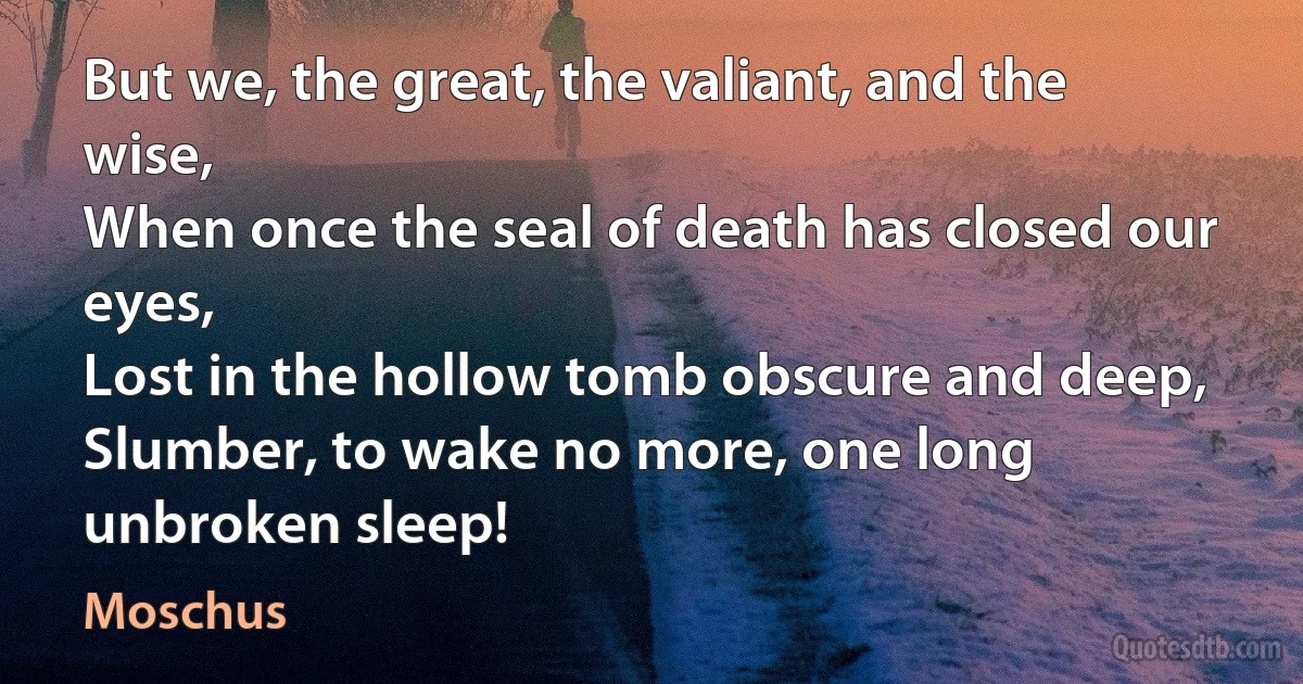 But we, the great, the valiant, and the wise,
When once the seal of death has closed our eyes,
Lost in the hollow tomb obscure and deep,
Slumber, to wake no more, one long unbroken sleep! (Moschus)