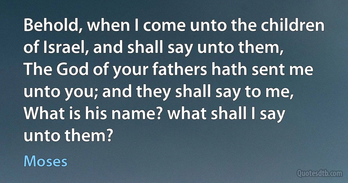 Behold, when I come unto the children of Israel, and shall say unto them, The God of your fathers hath sent me unto you; and they shall say to me, What is his name? what shall I say unto them? (Moses)