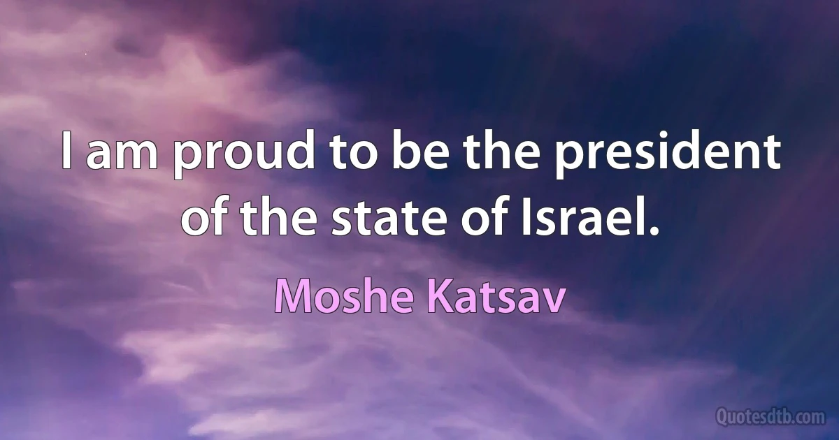 I am proud to be the president of the state of Israel. (Moshe Katsav)