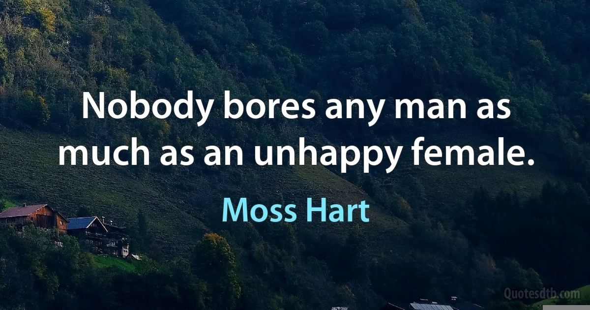 Nobody bores any man as much as an unhappy female. (Moss Hart)