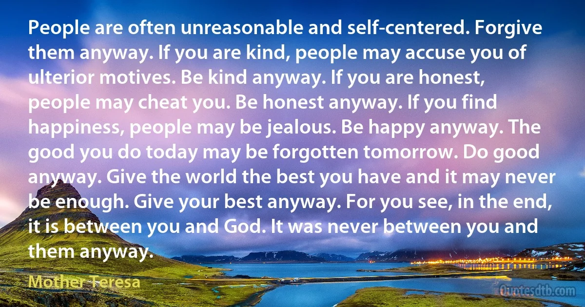 People are often unreasonable and self-centered. Forgive them anyway. If you are kind, people may accuse you of ulterior motives. Be kind anyway. If you are honest, people may cheat you. Be honest anyway. If you find happiness, people may be jealous. Be happy anyway. The good you do today may be forgotten tomorrow. Do good anyway. Give the world the best you have and it may never be enough. Give your best anyway. For you see, in the end, it is between you and God. It was never between you and them anyway. (Mother Teresa)