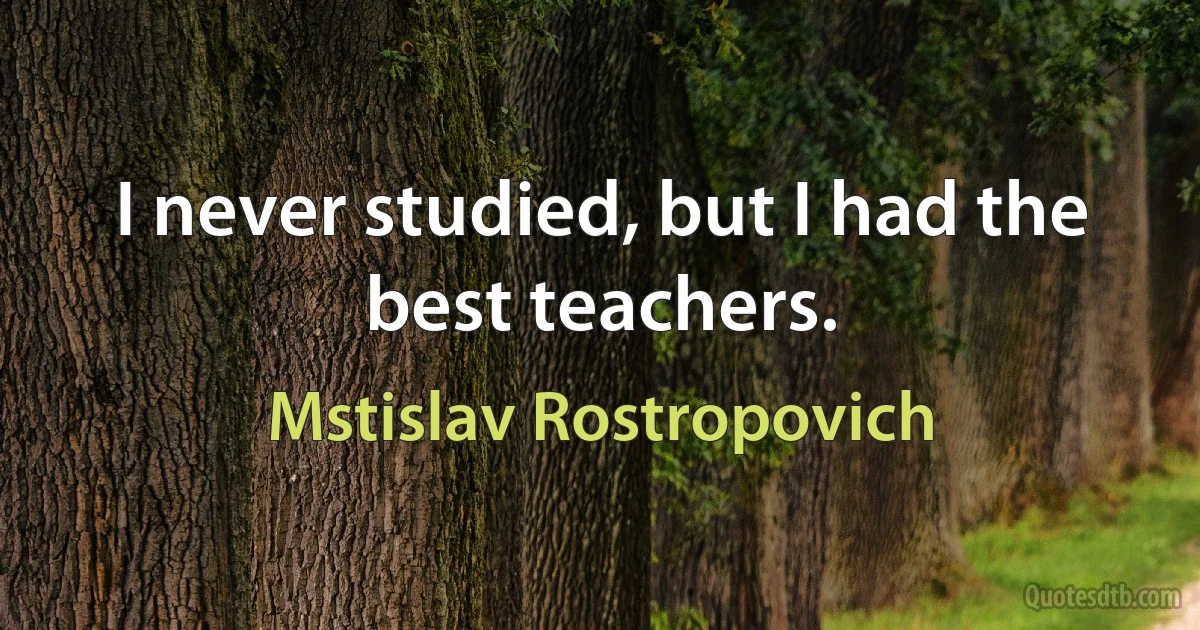 I never studied, but I had the best teachers. (Mstislav Rostropovich)