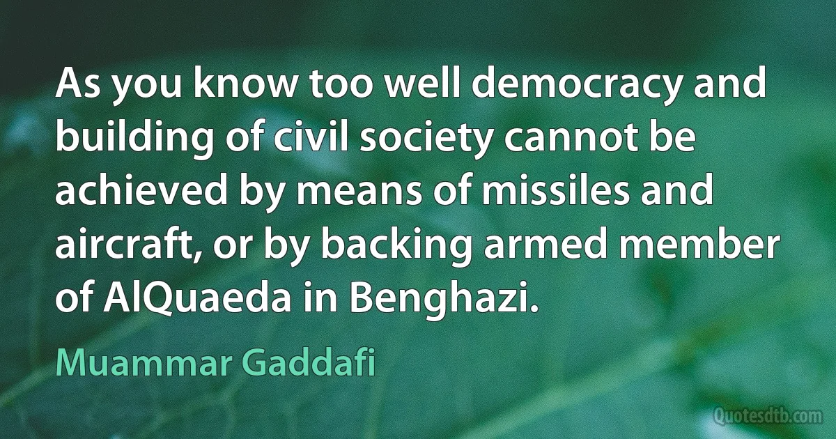 As you know too well democracy and building of civil society cannot be achieved by means of missiles and aircraft, or by backing armed member of AlQuaeda in Benghazi. (Muammar Gaddafi)