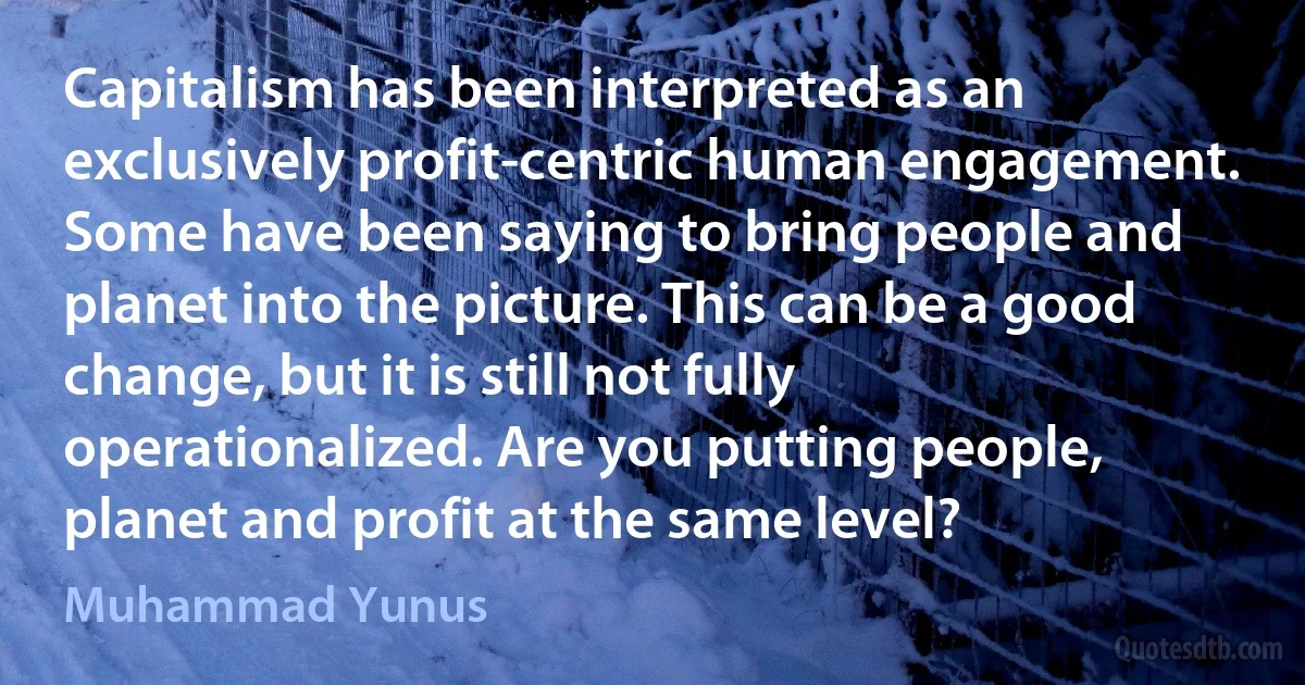 Capitalism has been interpreted as an exclusively profit-centric human engagement. Some have been saying to bring people and planet into the picture. This can be a good change, but it is still not fully operationalized. Are you putting people, planet and profit at the same level? (Muhammad Yunus)