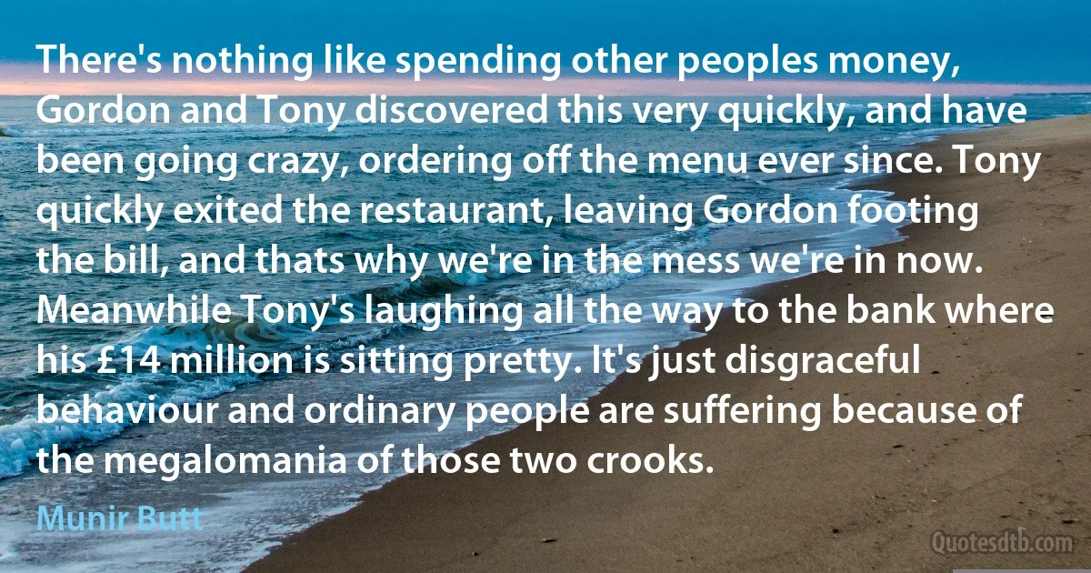 There's nothing like spending other peoples money, Gordon and Tony discovered this very quickly, and have been going crazy, ordering off the menu ever since. Tony quickly exited the restaurant, leaving Gordon footing the bill, and thats why we're in the mess we're in now. Meanwhile Tony's laughing all the way to the bank where his £14 million is sitting pretty. It's just disgraceful behaviour and ordinary people are suffering because of the megalomania of those two crooks. (Munir Butt)