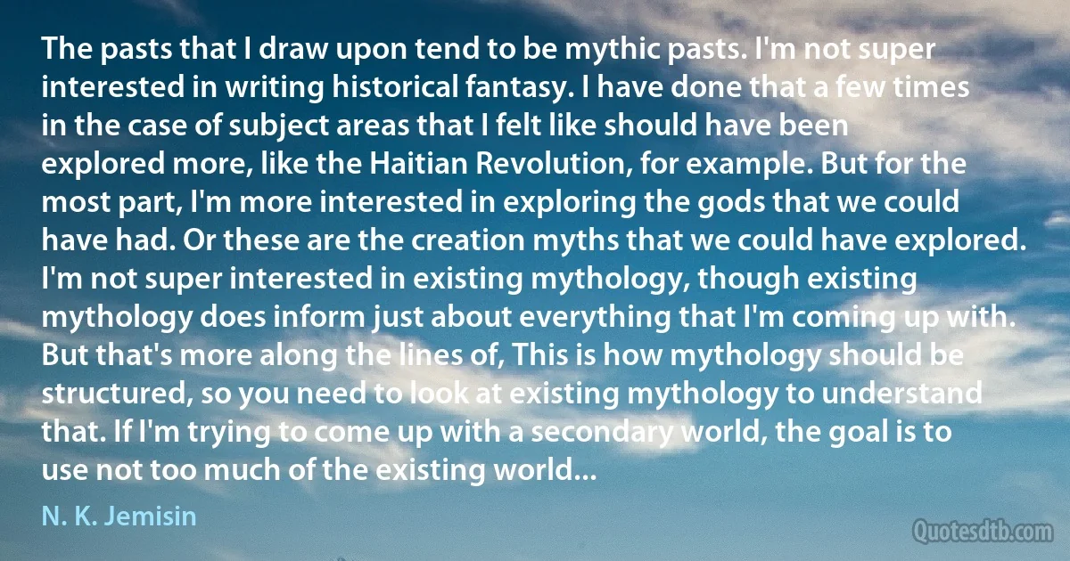 The pasts that I draw upon tend to be mythic pasts. I'm not super interested in writing historical fantasy. I have done that a few times in the case of subject areas that I felt like should have been explored more, like the Haitian Revolution, for example. But for the most part, I'm more interested in exploring the gods that we could have had. Or these are the creation myths that we could have explored. I'm not super interested in existing mythology, though existing mythology does inform just about everything that I'm coming up with. But that's more along the lines of, This is how mythology should be structured, so you need to look at existing mythology to understand that. If I'm trying to come up with a secondary world, the goal is to use not too much of the existing world... (N. K. Jemisin)