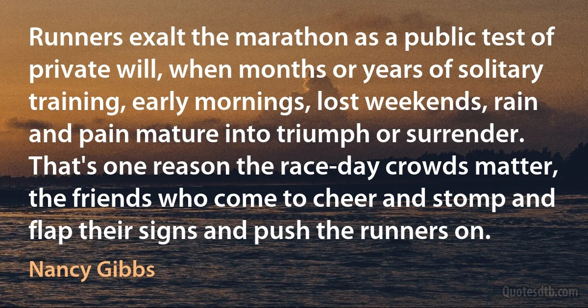 Runners exalt the marathon as a public test of private will, when months or years of solitary training, early mornings, lost weekends, rain and pain mature into triumph or surrender. That's one reason the race-day crowds matter, the friends who come to cheer and stomp and flap their signs and push the runners on. (Nancy Gibbs)