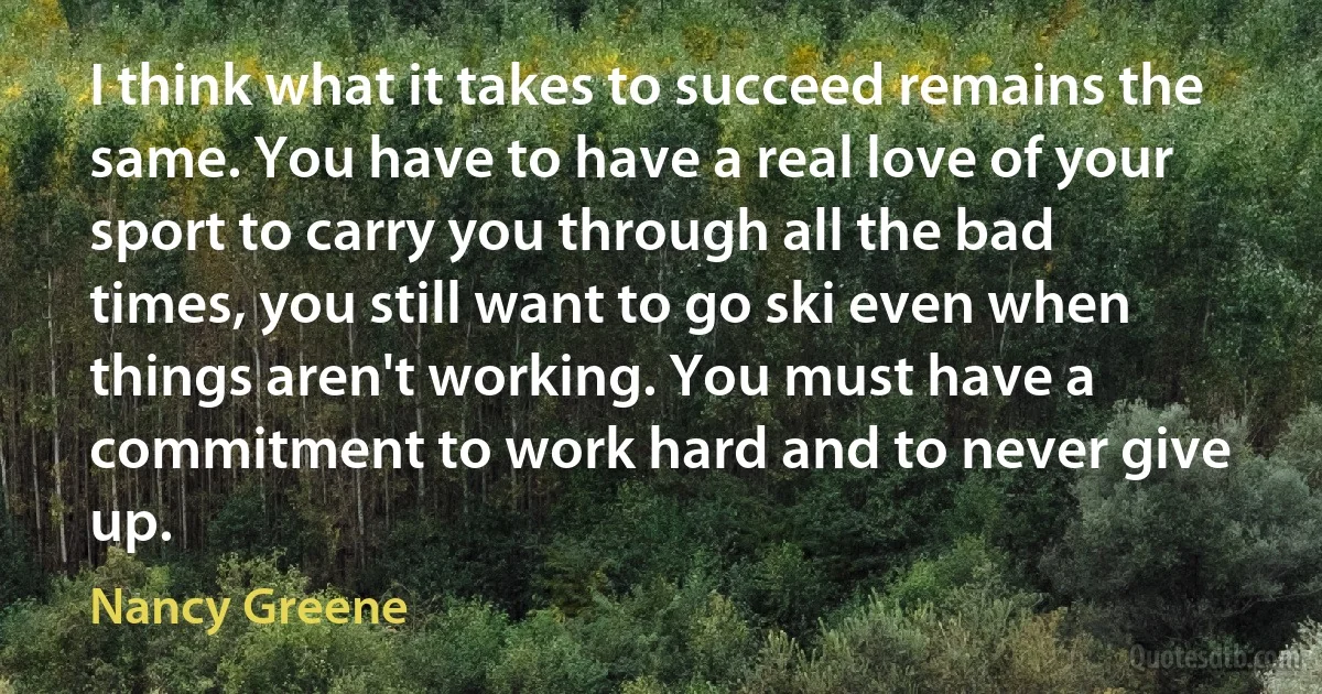 I think what it takes to succeed remains the same. You have to have a real love of your sport to carry you through all the bad times, you still want to go ski even when things aren't working. You must have a commitment to work hard and to never give up. (Nancy Greene)