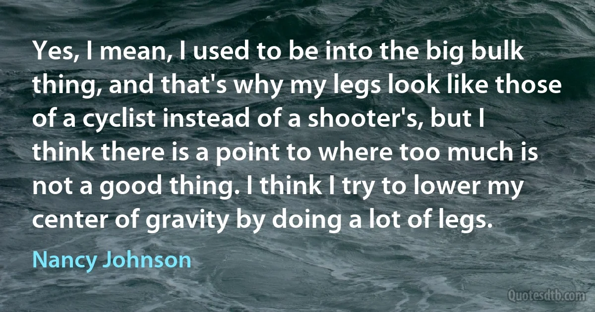 Yes, I mean, I used to be into the big bulk thing, and that's why my legs look like those of a cyclist instead of a shooter's, but I think there is a point to where too much is not a good thing. I think I try to lower my center of gravity by doing a lot of legs. (Nancy Johnson)