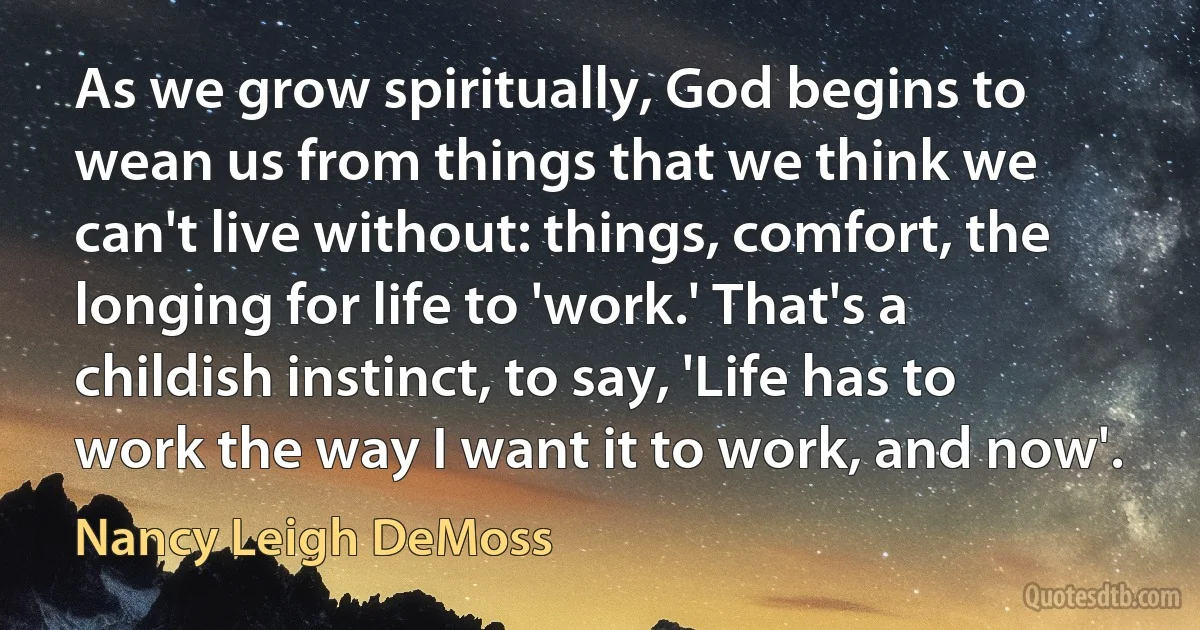 As we grow spiritually, God begins to wean us from things that we think we can't live without: things, comfort, the longing for life to 'work.' That's a childish instinct, to say, 'Life has to work the way I want it to work, and now'. (Nancy Leigh DeMoss)