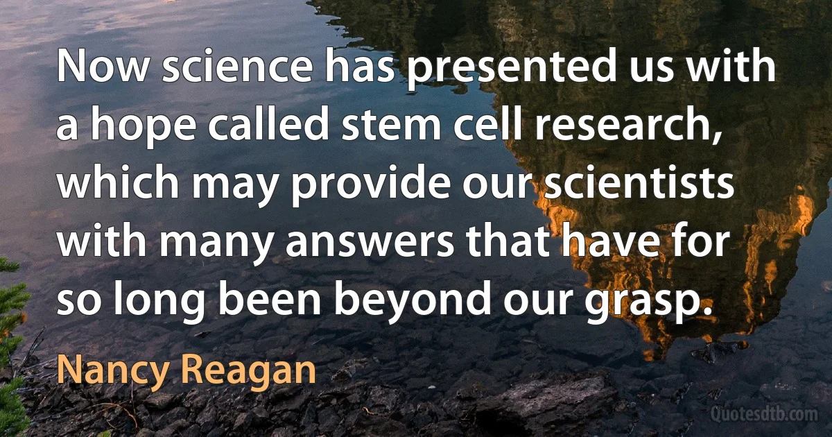 Now science has presented us with a hope called stem cell research, which may provide our scientists with many answers that have for so long been beyond our grasp. (Nancy Reagan)