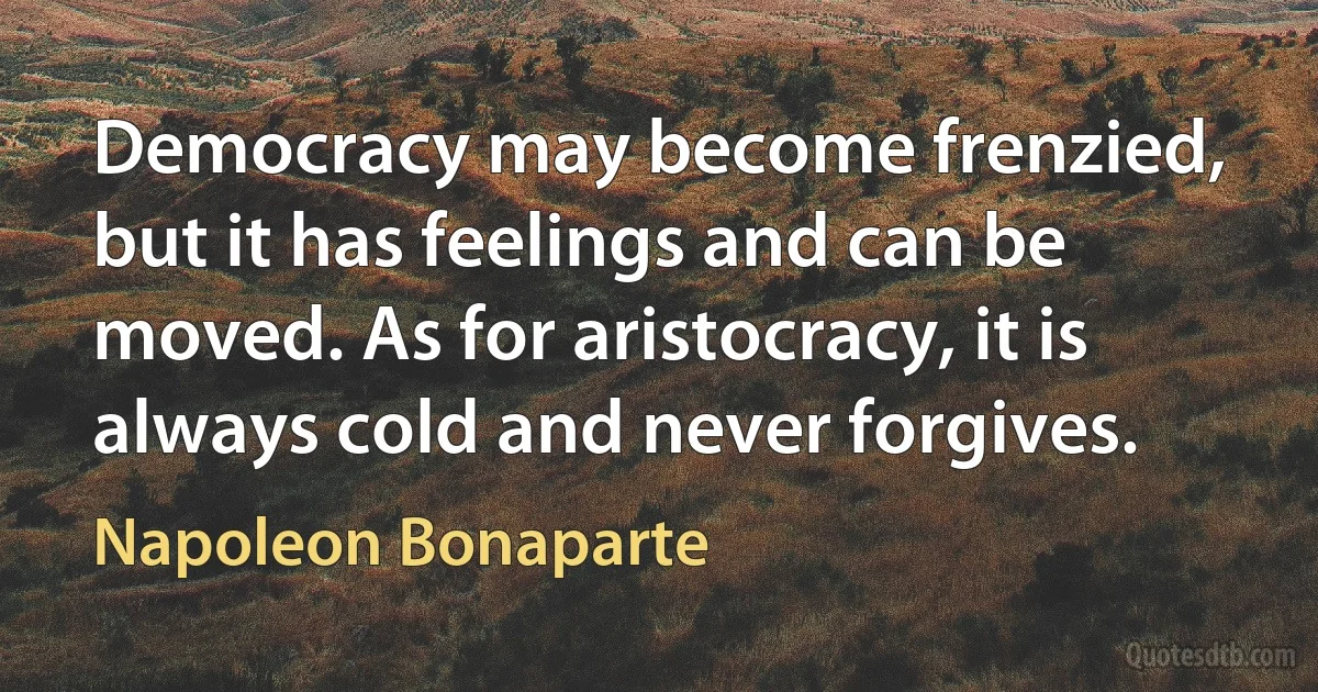 Democracy may become frenzied, but it has feelings and can be moved. As for aristocracy, it is always cold and never forgives. (Napoleon Bonaparte)