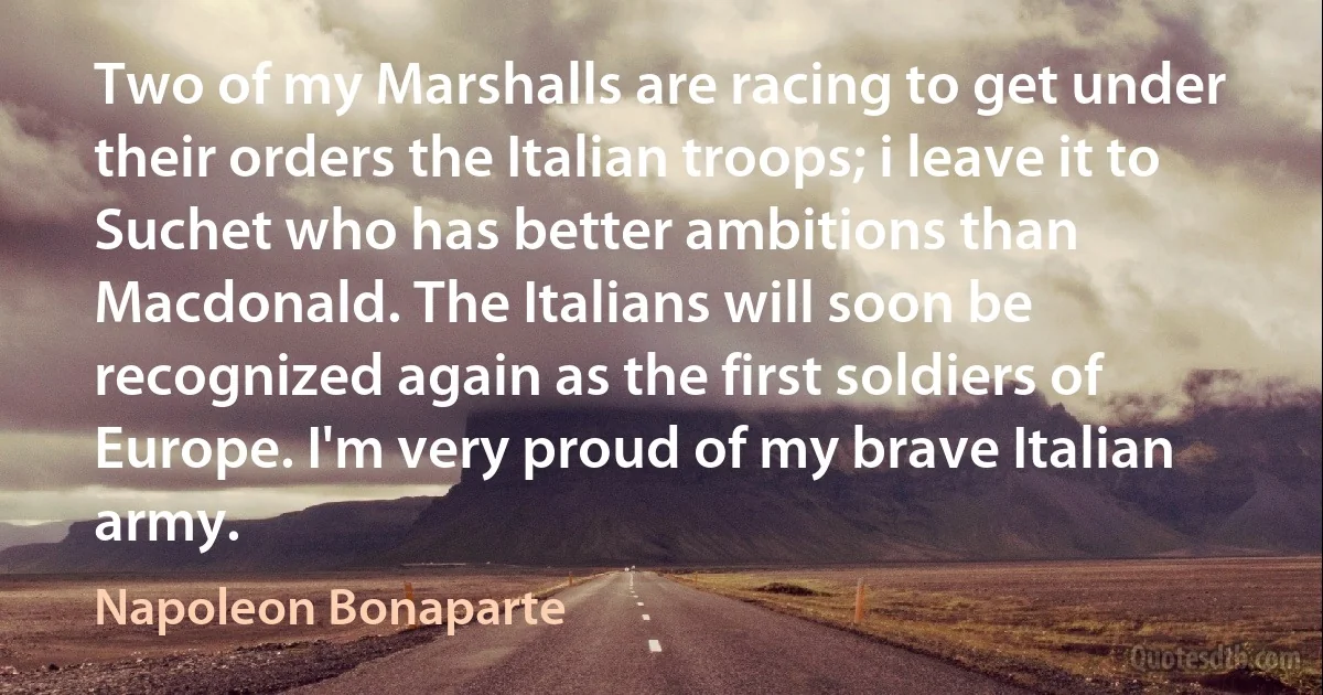 Two of my Marshalls are racing to get under their orders the Italian troops; i leave it to Suchet who has better ambitions than Macdonald. The Italians will soon be recognized again as the first soldiers of Europe. I'm very proud of my brave Italian army. (Napoleon Bonaparte)