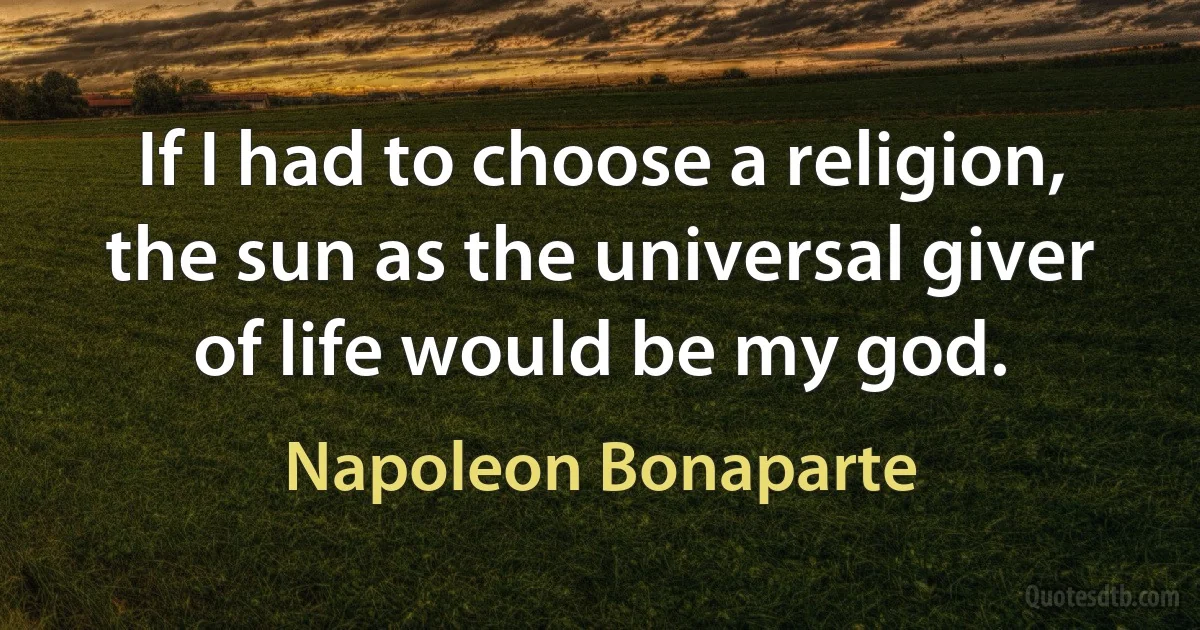 If I had to choose a religion, the sun as the universal giver of life would be my god. (Napoleon Bonaparte)