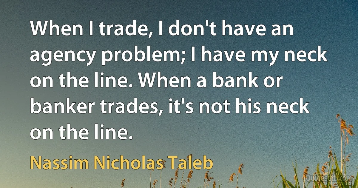 When I trade, I don't have an agency problem; I have my neck on the line. When a bank or banker trades, it's not his neck on the line. (Nassim Nicholas Taleb)