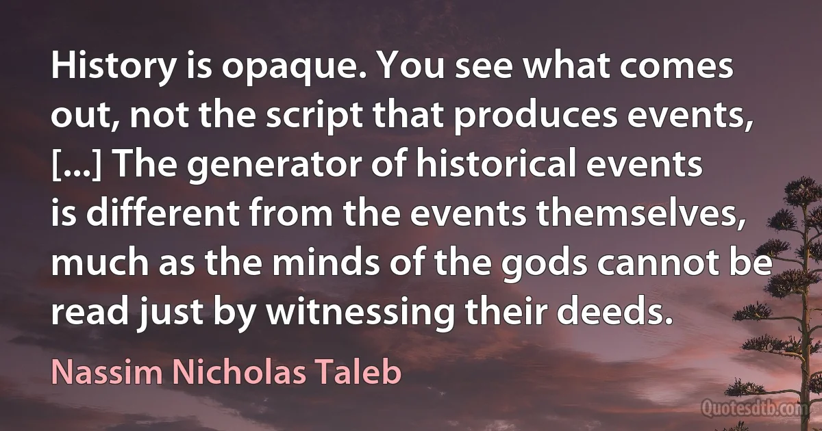 History is opaque. You see what comes out, not the script that produces events, [...] The generator of historical events is different from the events themselves, much as the minds of the gods cannot be read just by witnessing their deeds. (Nassim Nicholas Taleb)