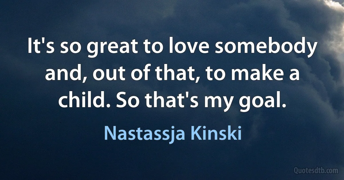 It's so great to love somebody and, out of that, to make a child. So that's my goal. (Nastassja Kinski)