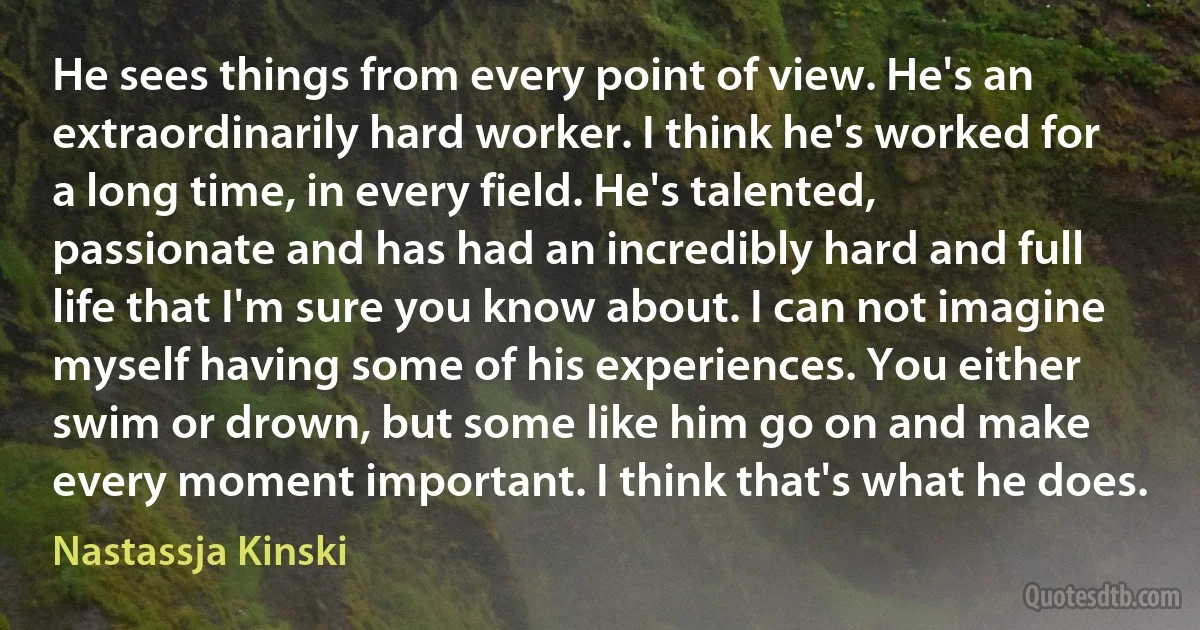 He sees things from every point of view. He's an extraordinarily hard worker. I think he's worked for a long time, in every field. He's talented, passionate and has had an incredibly hard and full life that I'm sure you know about. I can not imagine myself having some of his experiences. You either swim or drown, but some like him go on and make every moment important. I think that's what he does. (Nastassja Kinski)